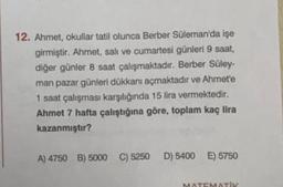 12. Ahmet, okullar tatil olunca Berber Süleman'da işe
girmiştir. Ahmet, salı ve cumartesi günleri 9 saat,
diğer günler 8 saat çalışmaktadır. Berber Süley-
man pazar günleri dükkanı açmaktadır ve Ahmet'e
1 saat çalışması karşılığında 15 lira vermektedir.
Ahmet 7 hafta çalıştığına göre, toplam kaç lira
kazanmıştır?
A) 4750 B) 5000 C) 5250D) 5400 E) 5750
MATEMATIK