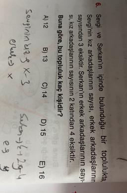 6. Sevgi ve Serkan'ın içinde bulunduğu bir toplulukta,
Sevgi'nin kız arkadaşlarının sayısı, erkek arkadaşlarının
sayısından 3 eksiktir. Serkan'ın erkek arkadaşlarının sayı-
Si, kız arkadaşlarının sayısının 2 katından 4 eksiktir.
Buna göre, bu topluluk kaç kişidir?
A) 12
B) 13
C) 14
D) 15
E) 16
sevginin da sx-3
erreko x
Selen- {12g 4
es y
