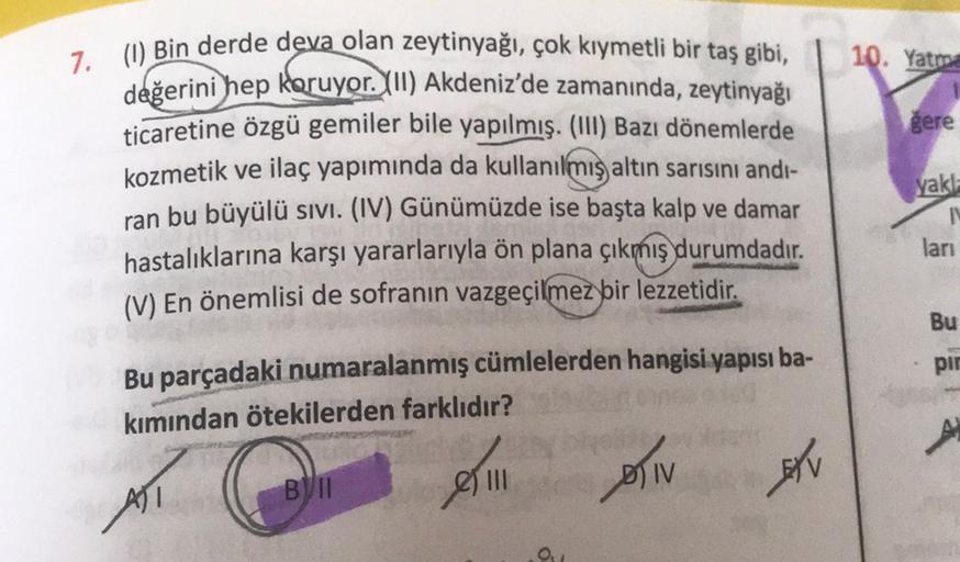 10. Yatma
gere
7. (1) Bin derde deva olan zeytinyağı,
çok kıymetli bir taş gibi,
değerini hep koruyor. (II) Akdeniz'de zamanında, zeytinyağı
ticaretine özgü gemiler bile yapılmış. (III) Bazı dönemlerde
kozmetik ve ilaç yapımında da kullanılmış altın sarısı