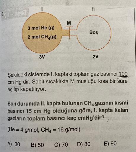 1
III
6.
29
M
3 mol He (9)
2 mol CH4(9)
Boş
3V
2V
Şekildeki sistemde I. kaptaki toplam gaz basıncı 100
cm Hg dir. Sabit sicaklıkta M musluğu kısa bir süre
açılıp kapatılıyor.
Son durumda II. kapta bulunan CH4 gazının kısmi
basıncı 15 cm Hg olduğuna göre, I