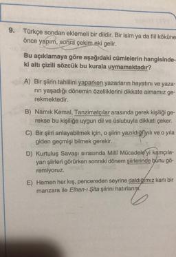 9. Türkçe sondan eklemeli bir dildir. Bir isim ya da fiil köküne
önce yapım, sonra çekim eki gelir.
Bu açıklamaya göre aşağıdaki cümlelerin hangisinde-
ki altı çizili sözcük bu kurala uymamaktadır?
A) Bir şiirin tahlilini yaparken yazarların hayatını ve yaza-
rin yaşadığı dönemin özelliklerini dikkate almamız ge-
rekmektedir.
B) Namık Kemal, Tanzimatçılar arasında gerek kişiliği ge-
rekse bu kişiliğe uygun dil ve üslubuyla dikkati çeker.
C) Bir şiiri anlayabilmek için, o şiirin yazıldıği yılı ve o yıla
giden geçmişi bilmek gerekir.
D) Kurtuluş Savaşı sırasında Milli Mücadele'yi kamçıla-
yan şiirleri görürken sonraki dönem şiirlerinde bunu gö-
remiyoruz.
E) Hemen her kış, pencereden seyrine daldığımız karlı bir
manzara ile Elhan-ı Şita şiirini hatırlarım.
