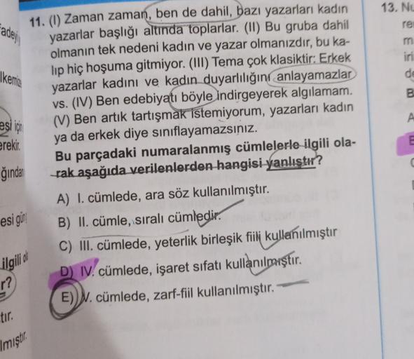 13. Ne
adej
re
m
iri
de
Ikerrie
B
A
esi için
erekir.
E
11. (1) Zaman zaman, ben de dahil, bazı yazarları kadın
yazarlar başlığı altında toplarlar. (II) Bu gruba dahil
olmanın tek nedeni kadın ve yazar olmanızdır, bu ka-
lip hiç hoşuma gitmiyor. (III) Tema