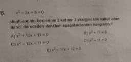 5.
x²-3x+6=0
denkleminin köklerinin 2 katinin 3 eksiğini kok kabul eden
ikinci dereceden denklem aşağıdakilerden hangisidir?
A) x² + 12x + 110
B) x².11=0
C) x² 12x + 110
D? - 11 = 0
E)X? - 11x + 12 = 0
- + =
