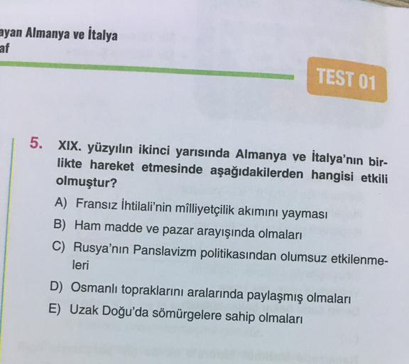 ayan Almanya ve İtalya
af
TEST 01
5.
XIX. yüzyılın ikinci yarısında Almanya ve İtalya'nın bir-
likte hareket etmesinde aşağıdakilerden hangisi etkili
olmuştur?
A) Fransız İhtilali'nin milliyetçilik akımını yayması
B) Ham madde ve pazar arayışında olmaları