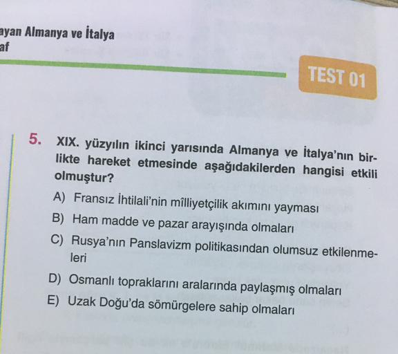 ayan Almanya ve İtalya
af
TEST 01
5.
XIX. yüzyılın ikinci yarısında Almanya ve İtalya'nın bir-
likte hareket etmesinde aşağıdakilerden hangisi etkili
olmuştur?
A) Fransız İhtilali'nin milliyetçilik akımını yayması
B) Ham madde ve pazar arayışında olmaları
