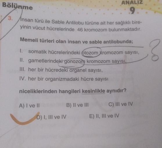 Bölünme
ANALIZ
9
3.
Insan türü ile Sable Antilobu türüne ait her sağlıklı bire-
yinin vücut hücrelerinde 46 kromozom bulunmaktadır.
Memeli türleri olan insan ve sable antilobunda;
3
1. somatik hücrelerindeki otozom kromozom sayısı,
Il. gametlerindeki gonoz