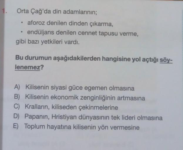 1.
.
Orta Çağ'da din adamlarının;
aforoz denilen dinden çıkarma,
endüljans denilen cennet tapusu verme,
gibi bazı yetkileri vardı.
Bu durumun aşağıdakilerden hangisine yol açtığı söy-
lenemez?
A) Kilisenin siyasi güce egemen olmasına
B) Kilisenin ekonomik