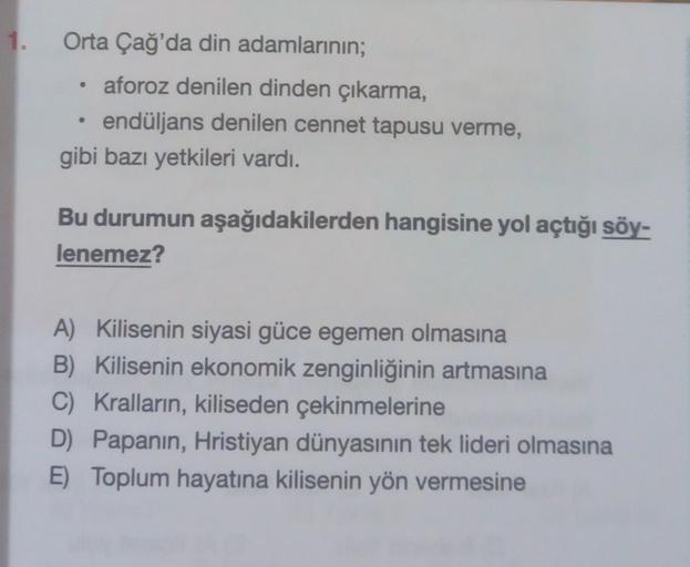 1.
.
Orta Çağ'da din adamlarının;
aforoz denilen dinden çıkarma,
endüljans denilen cennet tapusu verme,
gibi bazı yetkileri vardı.
Bu durumun aşağıdakilerden hangisine yol açtığı söy-
lenemez?
A) Kilisenin siyasi güce egemen olmasına
B) Kilisenin ekonomik 