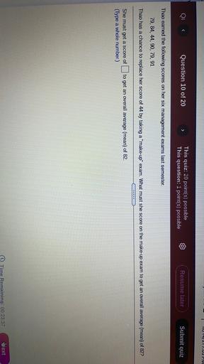 1211217.US PIVI
Question 10 of 20
>
This quiz: 20 point(s) possible
This question: 1 point(s) possible
Resume later
Submit quiz
Thao earned the following scores on her six management exams last semester.
79, 84, 44, 90, 79, 91
Thao has a chance to replace her score of 44 by taking a "make-up" exam. What must she score on the make-up exam to get an overall average (mean) of 82?
to get an overall average (mean) of 82.
She must get a score of
(Type a whole number.)
Time Remaining: 00:23:37
Wext