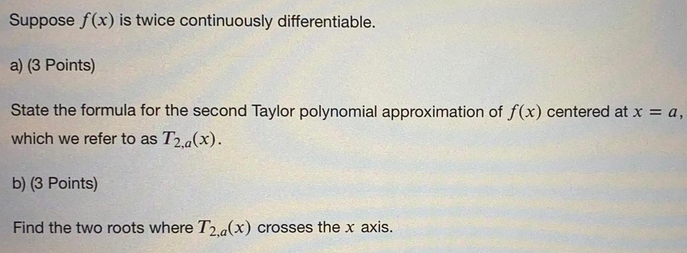 Suppose f(x) is twice continuously differentiable.
a) (3 Points)
State the formula for the second Taylor polynomial approximation of f(x) centered at x = a,
which we refer to as T2,a(x).
b) (3 Points)
Find the two roots where T2,a(x) crosses the x axis.