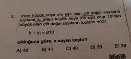 2.
xten küçük veya x'e eşit olan çift doğal sayıların
toplamı k, x'ten küçük veya x'e eşit olup 10'dan
büyük olan çift doğal sayıların toplamı m'dir.
k + m = 810
olduğuna göre, x sayısı kaçtır?
A) 42 B) 41 C) 40
D) 39
E) 38
DE SO