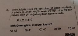 2.
xten küçük veya x'e eşit olan çift doğal sayıların
toplamı k, x'ten küçük veya x'e eşit olup 10'dan
büyük olan çift doğal sayıların toplamı m'dir.
k + m = 810
olduğuna göre, x sayısı kaçtır?
A) 42 B) 41 C) 40
D) 39
E) 38
DE SO
