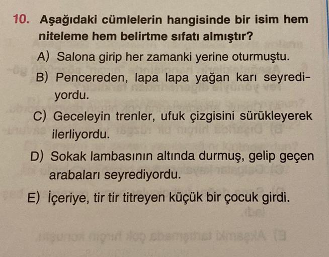 10. Aşağıdaki cümlelerin hangisinde bir isim hem
niteleme hem belirtme sıfatı almıştır?
A) Salona girip her zamanki yerine oturmuştu.
B) Pencereden, lapa lapa yağan karı seyredi-
yordu.
C) Geceleyin trenler, ufuk çizgisini sürükleyerek
ilerliyordu.
D) Soka