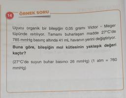 ÖRNEK SORU
14
Uçucu organik bir bileşiğin 0,05 grami Victor - Meger
tüpünde istiliyor. Tamamı buharlaşan madde 27°C'de
785 mmHg basınç altında 41 mL havanın yerini değiştiriyor.
Buna göre, bileşiğin mol kütlesinin yaklaşık değeri
kaçtır?
(27°C'de suyun buhar basıncı 26 mmHg) (1 atm = 760
mmHg)
=