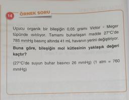 ÖRNEK SORU
14
Uçucu organik bir bileşiğin 0,05 grami Victor - Meger
tüpünde istiliyor. Tamamı buharlaşan madde 27°C'de
785 mmHg basınç altında 41 mL havanın yerini değiştiriyor.
Buna göre, bileşiğin mol kütlesinin yaklaşık değeri
kaçtır?
(27°C'de suyun buhar basıncı 26 mmHg) (1 atm = 760
mmHg)
=
