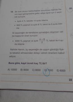 20.
18. Bir özel okulun halkla ilişkiler sorumlusu Nahide Ha-
nim kayit görüşmesine gelen veliye ücret için 2 seçe-
nek sunuyor.
• Aylık A TL taksitle 10 ayda ödeme
• 600 TL peşinat ve aylık B TL taksit ile 8 ayda öde-
me
A
iki seçeneğin de kendisine uymadığını düşünen veli
ise başka bir öneri sunuyor.
A+B
• 4000 TL peşinat ve aylık TL taksit ile 4 ay-
2
da ödeme
Nahide Hanım, üç seçeneğin de uygun gördüğü fiya-
ta tekabül etmesinden dolayı velinin önerisini kabul
ediyor.
Buna göre, kayıt ücreti kaç TL'dir?
A) 10000
B) 9000
C) 8000
D) 7000
E) 6000
22