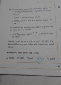 20.
18. Bir özel okulun halkla ilişkiler sorumlusu Nahide Ha-
nim kayit görüşmesine gelen veliye ücret için 2 seçe-
nek sunuyor.
• Aylık A TL taksitle 10 ayda ödeme
• 600 TL peşinat ve aylık B TL taksit ile 8 ayda öde-
me
A
iki seçeneğin de kendisine uymadığını düşünen veli
ise başka bir öneri sunuyor.
A+B
• 4000 TL peşinat ve aylık TL taksit ile 4 ay-
2
da ödeme
Nahide Hanım, üç seçeneğin de uygun gördüğü fiya-
ta tekabül etmesinden dolayı velinin önerisini kabul
ediyor.
Buna göre, kayıt ücreti kaç TL'dir?
A) 10000
B) 9000
C) 8000
D) 7000
E) 6000
22
