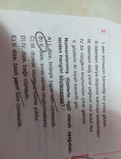 2. I. sen kimsenin bilmediği bir yıldız gibisin
II. istersen derya düşünür kahrolur kederinden
III. istersen dağ yürür yağmur olur bulut olur
IV. bir rüzgârın koynundan çıkar gelirsin
V. gözlerin iki siyah karanfil gibi
Numaralanmış dizelerle ilgili olarak