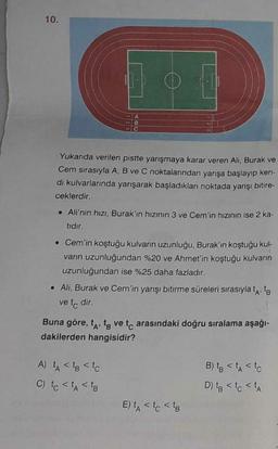 10.
A
B
Yukanda verilen pistte yarışmaya karar veren Ali, Burak ve
Cem sırasıyla A, B ve C noktalarından yarışa başlayıp ken-
di kulvarlarında yarışarak başladıkları noktada yarışı bitire-
ceklerdir.
. Ali'nin hızı, Burak'ın hızının 3 ve Cem'in hızının ise 2 ka-
tidir.
• Cem'in koştuğu kulvarın uzunluğu, Burak'ın koştuğu kul-
vann uzunluğundan %20 ve Ahmet'in koştuğu kulvarın
uzunluğundan ise %25 daha fazladır.
. Ali, Burak ve Cem'in yarışı bitirme süreleri sırasıyla tato
ve tc dir.
Buna göre, ta, to ve tc arasındaki doğru sıralama aşağı-
dakilerden hangisidir?
A) A < tg < to
C) to < t < to
B) to < t < to
D) to <tc <A
E) LA < to sto