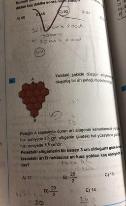 Mumun
dıktan kaç dakika sonra mum soner?
C) 50
D) 51
B) 45
A) 40
2 od
Bulan
sou
son
20
Yandaki şekilde düzgün altıgenlerde
oluşmuş bir arı peteği modellenmiştir
1
B
39
Peteğin A köşesinde duran arı altıgenin kenarlarında yürüme
hizi saniyede 2,4 cm, altıgenin içindeki bal yüzeyinde yürüne
hızı saniyede 1,5 cm'dir.
Petekteki altigenlerin bir kenarı 3 cm olduğuna göre A nok
tasındaki ari B noktasına en kısa yoldan kaç saniyede g
der?
1sn lisa
nun
A) 12
25
B) -
C) 13
N
29
D)
15n = 2,4 2
E) 14
24
ru