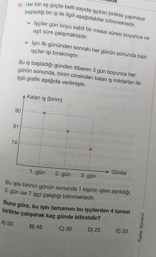 18. Her biri eş güçte belli sayıda işçinin birlikte yapmaya
başladığı bir iş ile ilgili aşağıdakiler bilinmektedir.
> İşçiler gün boyu sabit bir mesai süresi boyunca ve
eşit süre çalışmaktadır.
> İşin ilk gününden sonraki her günün sonunda bazı
işçiler işi