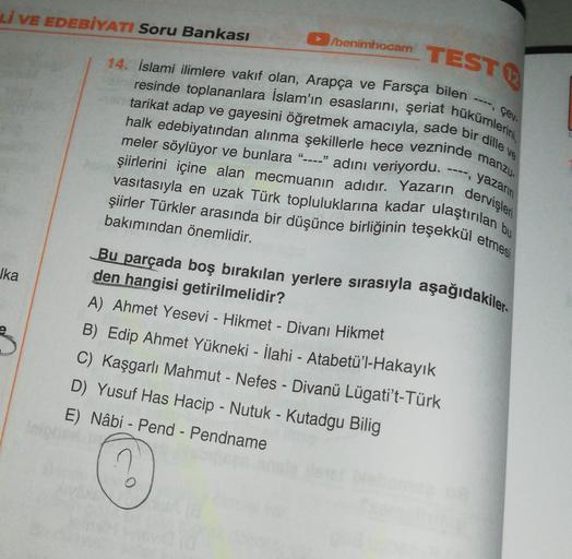 Lİ VE EDEBİYATI Soru Bankası
/benimhocam
14. İslami ilimlere vakıf olan, Arapça ve Farsça bilen
TEST
resinde toplananlara İslam'ın esaslarını, şeriat hükümlerini,
tarikat adap ve gayesini öğretmek amacıyla, sade bir dille ve
çev.
halk edebiyatından alınma