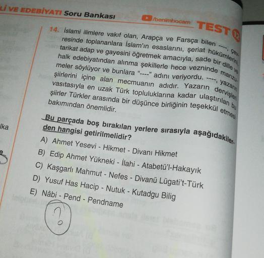 Lİ VE EDEBİYATI Soru Bankası
/benimhocam
14. İslami ilimlere vakıf olan, Arapça ve Farsça bilen
TEST
resinde toplananlara İslam'ın esaslarını, şeriat hükümlerini,
tarikat adap ve gayesini öğretmek amacıyla, sade bir dille ve
çev.
halk edebiyatından alınma 