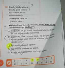 dandini dasden
9
22. Dandini dandini dasdana
8
Danalar girmiş bostana
Kov bostancı danayı
Yemesin lahanayı
Benim oğlum lokum yer
Uyusun da yürüsün
Aşağıdakilerden hangisi yukarıda verilen edebî türün
özelliklerinden biri değildir?
A) Çoğunlukla 7'li, 8'li ve 11'li hece ölçüsü kullanılsa da tam
bir ölçü düzeni olduğu söylenemez.
B) Coğunlukla dilek, temenni, sevgi, ilgi, şikâyet, üzüntú,
aynilik, gurbet, vaat, tehdit ve korkutma gibi konuların
işlendiği görülür.
C) Aşık edebiyatí nazım biçimidir.
D) Bazı maniler içinde de yer alabilir.
E) Anneler ya da süt anneler tarafından söylenir.
✓
8
a
g
a
a
SL
53
91
6L
8L
26
ZZ
OZ
IZ