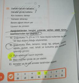 dandini dasden
9
22. Dandini dandini dasdana
8
Danalar girmiş bostana
Kov bostancı danayı
Yemesin lahanayı
Benim oğlum lokum yer
Uyusun da yürüsün
Aşağıdakilerden hangisi yukarıda verilen edebî türün
özelliklerinden biri değildir?
A) Çoğunlukla 7'li, 8'li ve 11'li hece ölçüsü kullanılsa da tam
bir ölçü düzeni olduğu söylenemez.
B) Coğunlukla dilek, temenni, sevgi, ilgi, şikâyet, üzüntú,
aynilik, gurbet, vaat, tehdit ve korkutma gibi konuların
işlendiği görülür.
C) Aşık edebiyatí nazım biçimidir.
D) Bazı maniler içinde de yer alabilir.
E) Anneler ya da süt anneler tarafından söylenir.
✓
8
a
g
a
a
SL
53
91
6L
8L
26
ZZ
OZ
IZ
