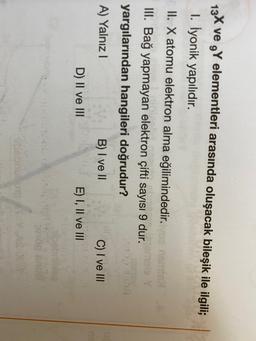 13X ve ,Y elementleri arasında oluşacak bileşik ile ilgili;
1. İyonik yapılıdır.
II. X atomu elektron alma eğilimindedir.
III. Bağ yapmayan elektron çifti sayısı 9 dur.
yargılarından hangileri doğrudur?
A) Yalnız!
B) I ve II
C) I ve III
D) II ve III
E) I, II ve III
bebou