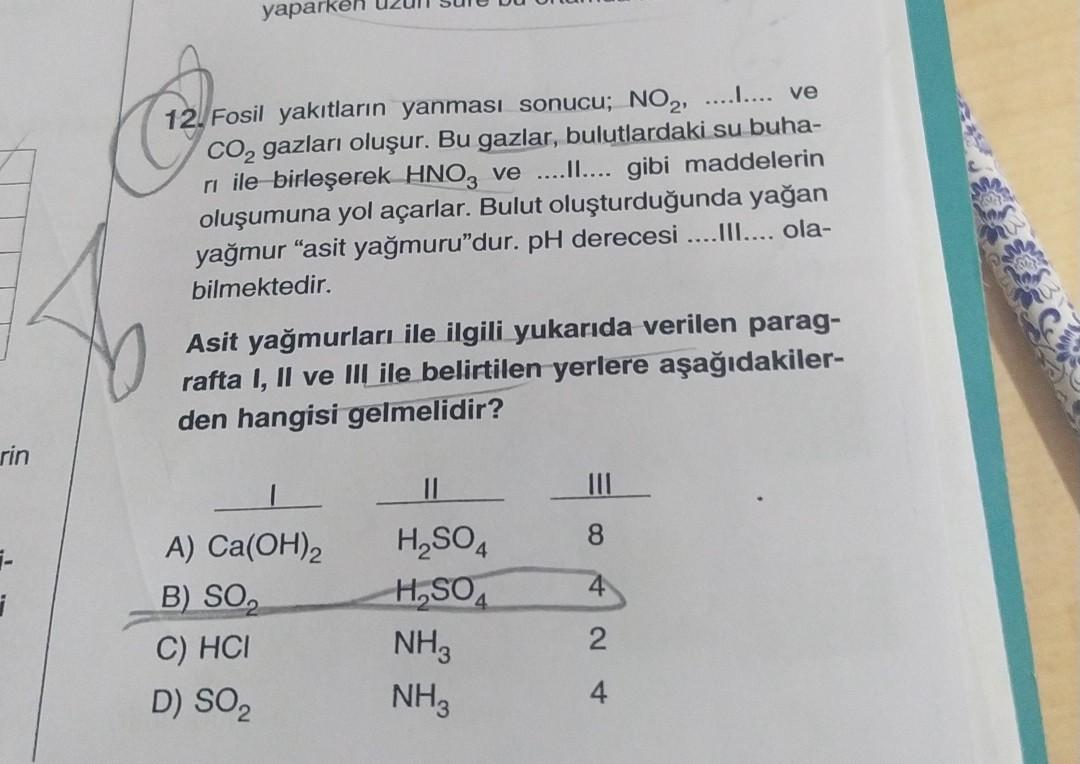 yaparken
12. Fosil yakıtların yanması sonucu; NO2, ......... ve
CO2 gazları oluşur. Bu gazlar, bulutlardaki su buha-
ri ile birleşerek HNO2 ve ......... gibi maddelerin
oluşumuna yol açarlar. Bulut oluşturduğunda yağan
yağmur "asit yağmuru"dur. pH derecesi