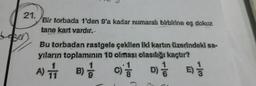 21.
Bir torbada 1'den 9'a kadar numaralı birbirine eş dokuz
tane kart vardır.
Bu torbadan rastgele çekilen iki kartın üzerindeki sa-
yıların toplamının 10 olması olasılığı kaçtır?
A
C D)
11
A) 1 B) 3 C)
1 1 3
cito
D
E) 1 / 3
9
