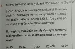 360
2. Antalya ile Konya arası yaklaşık 300 km'dir. -
Sabah 06.00'da Konya'dan yola çıkan bir firma oto-
büsünün Antalya'ya normal varış zamanı 11.00 ola-
rak gözükmektedir. Ancak 120. km'de yanlış yö-
ne sapan otobüs yolu 60 km uzatmıştır.
Buna göre, otobüsün Antalya'ya aynı saatte va-
rabilmesi için hızını saatte kaç km arttırması ge-
rekir?
A) 10
B) 14
C) 20
D) 426
E) 30
