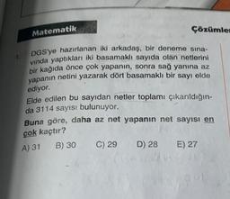 Matematik
Çözümler
1
DGS'ye hazırlanan iki arkadaş, bir deneme sına-
vinda yaptıkları iki basamaklı sayıda olan netlerini
bir kağıda önce çok yapanın, sonra sağ yanına az
yapanın netini yazarak dört basamaklı bir sayı elde
ediyor.
Elde edilen bu sayıdan netler toplamı çıkarıldığın-
da 3114 sayısı bulunuyor.
Buna göre, daha az net yapanın net sayısı en
çok kaçtır?
B) 30 C) 29 D) 28 E) 27
A) 31