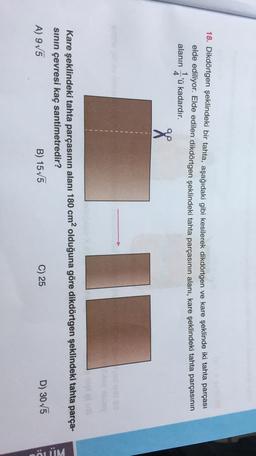 18. Dikdörtgen şeklindeki bir tahta, aşağıdaki gibi kesilerek dikdörtgen ve kare şeklinde iki tahta parçası
elde ediliyor. Elde edilen dikdörtgen şeklindeki tahta parçasının alanı, kare şeklindeki tahta parçasının
1'ü kadardır.
alanın
4
od
Kare şeklindeki tahta parçasının alanı 180 cm2 olduğuna göre dikdörtgen şeklindeki tahta parça-
sinin çevresi kaç santimetredir?
C) 25
B) 1575
D) 305
A) 9V5
BÖLÜM
