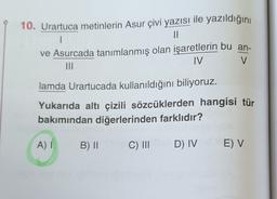 1
10. Urartuca metinlerin Asur çivi yazısı ile yazıldığını
II
ve Asurcada tanımlanmış olan işaretlerin bu an-
MI
IV
V
lamda Urartucada kullanıldığını biliyoruz.
Yukarıda altı çizili sözcüklerden hangisi tür
bakımından diğerlerinden farklıdır?
A)
B) 11
C) III
D) IV
E) V