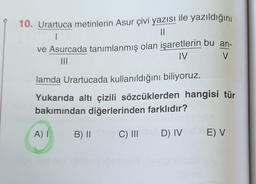 1
10. Urartuca metinlerin Asur çivi yazısı ile yazıldığını
II
ve Asurcada tanımlanmış olan işaretlerin bu an-
MI
IV
V
lamda Urartucada kullanıldığını biliyoruz.
Yukarıda altı çizili sözcüklerden hangisi tür
bakımından diğerlerinden farklıdır?
A)
B) 11
C) III
D) IV
E) V
