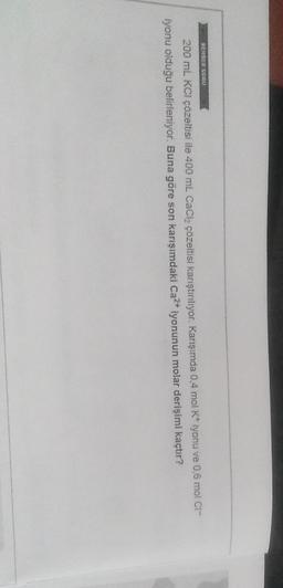REHBER SORO
200 mL KCl çözeltisi ile 400 ml CaCl2 çözeltisi karıştırılıyor. Karışımda 0,4 mol K* iyonu ve 0,6 mol Cl-
iyonu olduğu belirleniyor. Buna göre son karışımdaki Ca2+ iyonunun molar derişimi kaçtır?