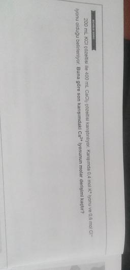 REHBER SORO
200 mL KCl çözeltisi ile 400 ml CaCl2 çözeltisi karıştırılıyor. Karışımda 0,4 mol K* iyonu ve 0,6 mol Cl-
iyonu olduğu belirleniyor. Buna göre son karışımdaki Ca2+ iyonunun molar derişimi kaçtır?
