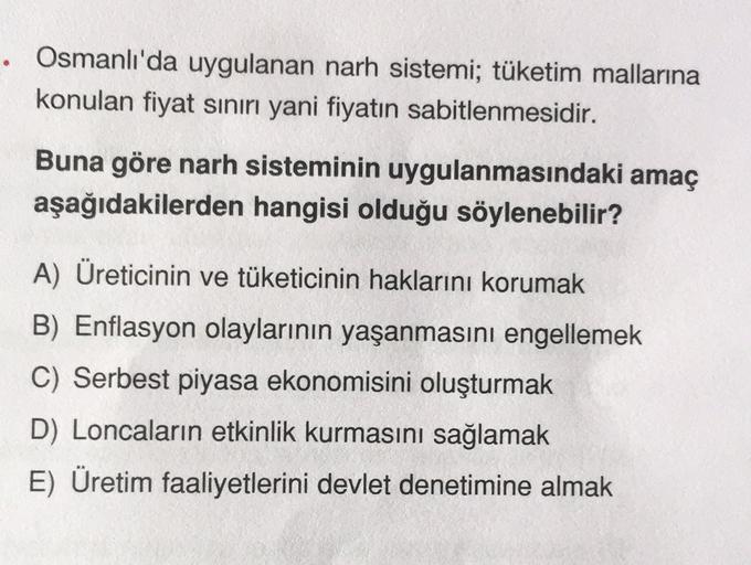 • Osmanlı'da uygulanan narh sistemi; tüketim mallarına
konulan fiyat sınırı yani fiyatın sabitlenmesidir.
Buna göre narh sisteminin uygulanmasındaki amaç
aşağıdakilerden hangisi olduğu söylenebilir?
A) Üreticinin ve tüketicinin haklarını korumak
B) Enflasy