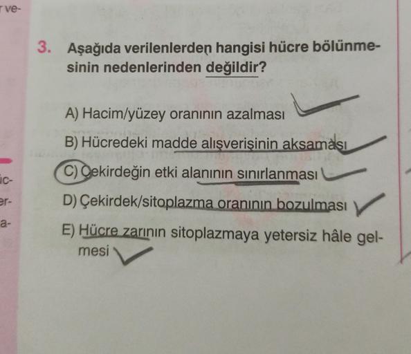 ve-
3. Aşağıda verilenlerden hangisi hücre bölünme-
sinin nedenlerinden değildir?
A) Hacim/yüzey oranının azalması
B) Hücredeki madde alışverişinin
aksaması
c-
C) Oekirdeğin etki alanının sınırlanması
er-
D) Çekirdek/sitoplazma oranının bozulması
a-
E) Hüc