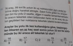 nor
11. Iki araç, 99 km'lik yolun iki uç noktasından aynı anda bir-
birine doğru hareket etmiştir. Sabit hızla giden bu araçlar-
dan biri bu yolu 2 saatte, diğeri 4 saatte tamamlamaktadır.
iki aracın tekerlek izleri birbirinden farklı ve iki araç da yo-
lun geçtikleri her noktasına tekerlek izlerini bırakmaktadır.
Araçlar bu yolu ilk kez kullandığına göre, başlangıç
tan itibaren en az kaç saat sonra yolun 33 km'lik bölü-
münde bu iki araca ait tekerlek izi olur?
16
17
19
C) 2 D)
A)
E)
22
9
(
B) **