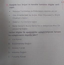 2
10. Aşağıda bazı boğaz ve kanallar hakkında bilgiler veril-
miştir.
HAT
R
E
N
K
Malezya Yarımadası ile Endonezya arasında yer alır
Orta Amerika'daki bu boğaz Atlas Okyanusu'nu Büyük
Okyanus'a bağlar.
Akdeniz'i Kızıldeniz'e bağlar
Baltik Denizi'ni Kuzey Denizi'ne ve dolayısıyla Atlas Ok-
yanusu'na bağlar.
Verilen bilgiler ile aşağıdakiler eşleştirildiğinde hangisi
bu eşleştirmenin dışında kalır?
A) Kiel Kanali
B) Babülmendep Boğazı
C) Süveyş kanali
D) Malakka Boğazı
E) Panama Kanali
