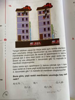 A)
12.
in-
8
i
L
G
3.
S
A
B
M
A
L
Yangın tatbikatı yapan bir itfaiye ekibi aynı renkte olanların
aynı uzunlukta olduğu merdivenleri uç uca ekleyerek yeni
merdivenler oluşturuyor. İlk olarak bir apartmanin 4. katına
çıkmak için 3 tane mavi renkli ve 2 tane yeşil renkli mer-
diveni uç uca ekleyerek 1. durumdaki gibi 12 metrelik bir
merdiven oluşturuyorlar.
Daha sonra aynı apartmanın 3. katına çıkmak için 1 tane
mavi renkli ve 3 tane yeşil renkli merdiveni uç uca ekleyerek
2. durumdaki gibi 7,5 metrelik bir merdiven oluşturuyorlar.
Buna göre, yeşil renkli merdivenin uzunluğu kaç met-
redir?
ina
A) 0,75
B) 1
C) 1,25
D) 1,5
E) 1,75
Medytu
74
m 2 - 4
2