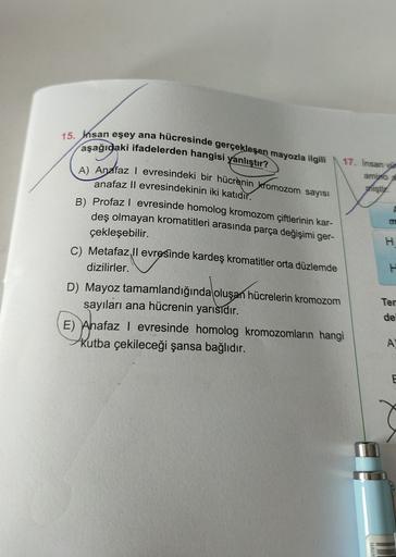 15. Insan eşey ana hücresinde gerçekleşen mayozla ilgili
aşağıdaki ifadelerden hangisi yanlıştır?
A) Andfaz evresindeki bir hücrenin kromozom sayısı
anafaz Il evresindekinin iki katıdır.
B) Profazl evresinde homolog kromozom çiftlerinin kar-
deş olmayan kr