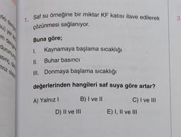 3
1. Saf su örneğine bir miktar KF katısı ilave edilerek
çözünmesi sağlanıyor.
Buna göre;
durumun
I.
Kaynamaya başlama sıcaklığı
sing, dan
noz olay
II. Buhar basıncı
III. Donmaya başlama sıcaklığı
değerlerinden hangileri saf suya göre artar?
A) Yalnız!
B) I ve 11
C) I ve III
D) II ve III
E) I, II ve III
