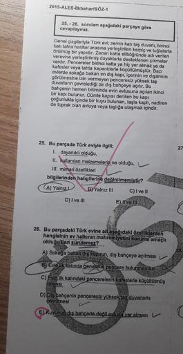 2015-ALES-Iikbahar/SÖZ-1
25. - 26. sorulan aşağıdaki parçaya göre
cevaplayiniz.
Genel çizgileriyle Türk evi, zemin katı taş duvarlı, birinci
kati tahta hatillar arasına yerleştirilen kerpiç ve tuğlalaria
Orülmüş bir yapıdır. Zemin katta eliböğründe adı ver