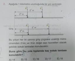 2. Aşağıda 1 kilometre uzunluğunda bir yol verilmiştir.
21m
20 m
m
37m
Giriş
30 m
m
Bu yolun her iki yanına giriş çizgisine uzaklığı metre
cinsinden 2'nin ve 3'ün doğal sayı kuvvetleri olacak
şekilde sokak lambaları konulacaktır.
Buna göre, (bu yola toplamda kaç sokak lambası
konulabilir?
A) 14
B) 15
C) 16
D) 17
E) 18