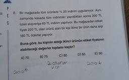 E
5
8. Bir mağazada tüm ürünlere % 20 indirim uygulanıyor. Aynı
zamanda kasada tüm indirimler yapıldıktan sonra 200 TL
üzeri alışverişe 60 TL indirim yapılıyor. Bu mağazadan etiket
fiyatı 220 TL olan ürünü alan bir kişi ikinci bir ürün daha alıp
180 TL ödeme yapıyor.
-
Buna göre, bu kişinin aldığı ikinci ürünün etiket fiyatının
alabileceği değerler toplamı kaçtır?
D) 85
E) 90
A) 70
B) 75 C) 80
2 durum
vc
200
2001
