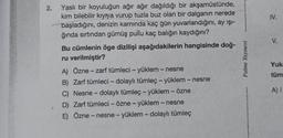 2.
IV.
V.
Yasli bir koyuluğun ağır ağır dağıldığı bir akşamüstünde,
kim bilebilir kıyrya vurup tuzla buz olan bir dalganın nerede
başladığını, denizin karnında kaç gün yuvarlandığını, ay işi-
ğında sırtından gümüş pullu kaç balığın kaydığını?
Bu cümlenin öge dizilişi aşağıdakilerin hangisinde doğ-
ru verilmiştir?
A) Özne – zarf tümleci - yüklem - nesne
B) Zarf tümleci - dolaylı tümleç - yüklem - nesne
C) Nesne - dolaylı tümleç - yüklem-özne
D) Zarf tümleci - Özne - yüklem - nesne
E) Özne - nesne - yüklem - dolaylı tümleç
Palme Yayınevi
Yuk
-
tüm
-
-
A) 1
-
-